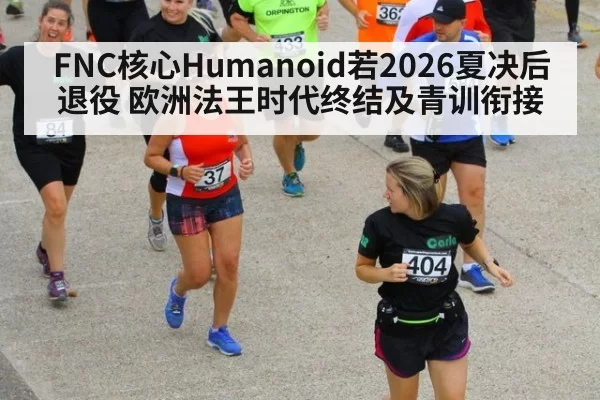 FNC核心Humanoid若2026夏决后退役 欧洲法王时代终结及青训衔接