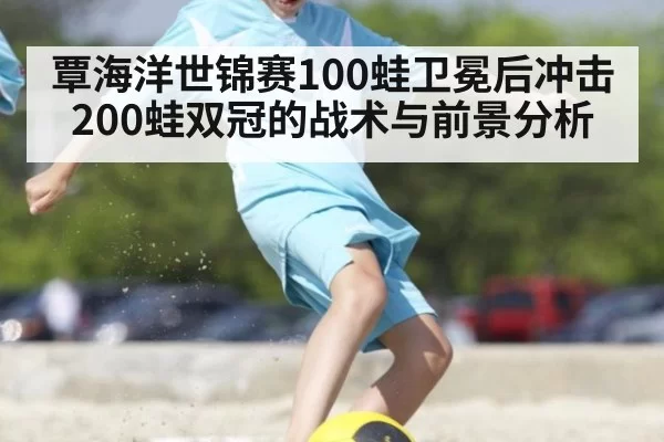 覃海洋世锦赛100蛙卫冕后冲击200蛙双冠的战术与前景分析