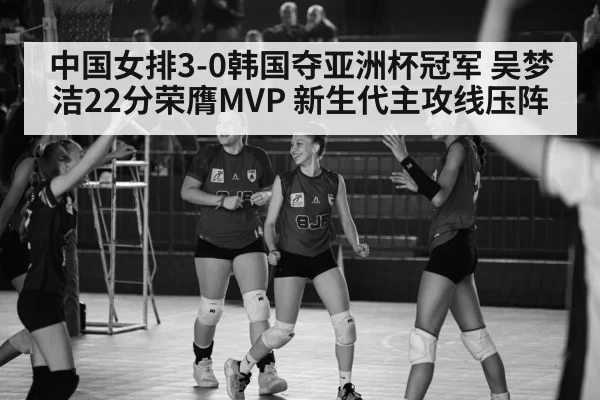 中国女排3-0韩国夺亚洲杯冠军 吴梦洁22分荣膺MVP 新生代主攻线压阵