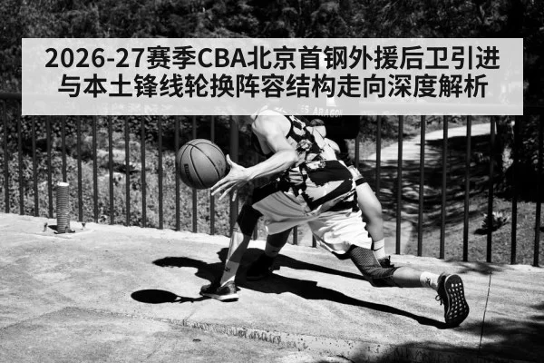2026-27赛季CBA北京首钢外援后卫引进与本土锋线轮换阵容结构走向深度解析